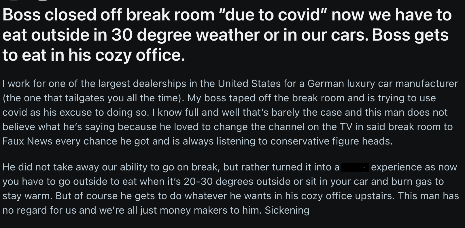 parallel - Boss closed off break room "due to covid" now we have to eat outside in 30 degree weather or in our cars. Boss gets to eat in his cozy office. I work for one of the largest dealerships in the United States for a German luxury car manufacturer t